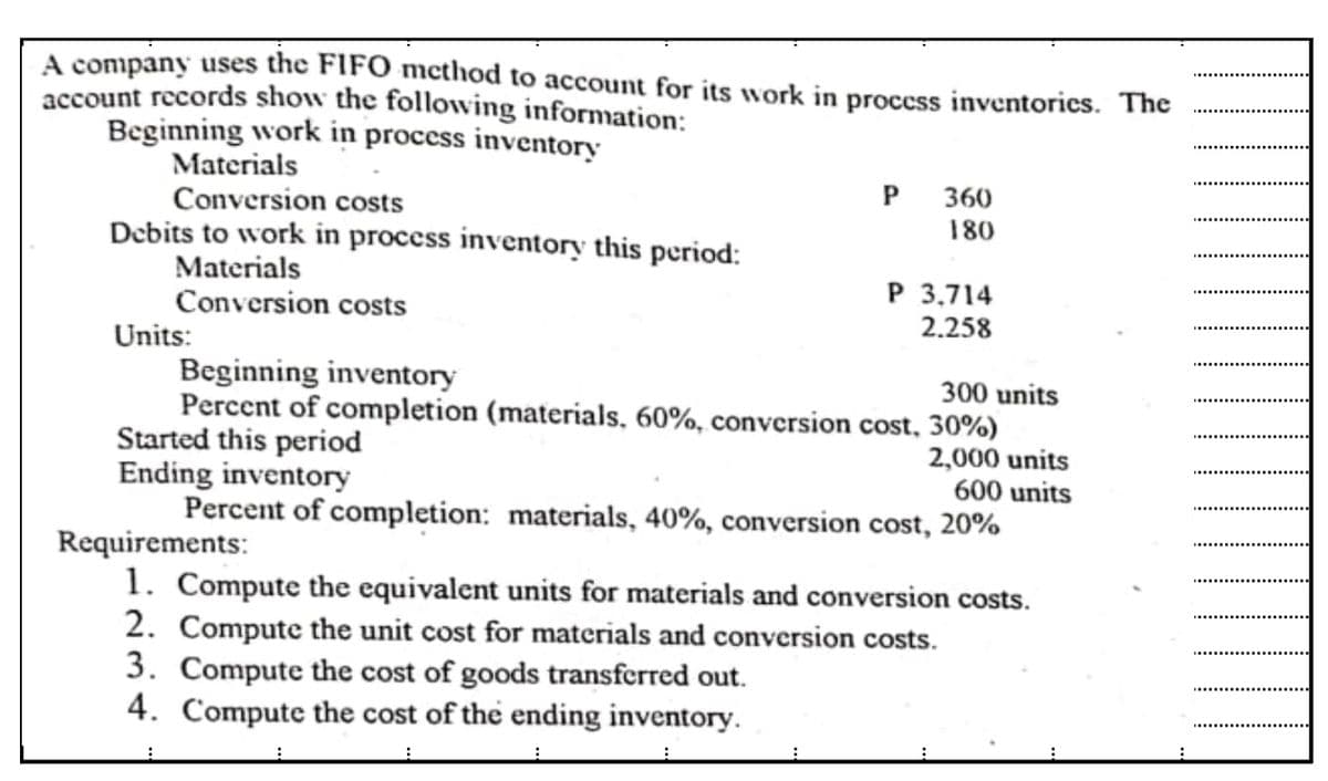 A company uses the FIFO mcthod to account for its work in proccss inventories. The
account records show the following information:
Beginning work in process inventory
Materials
Conversion costs
Debits to work in process inventory this period:
P
360
180
Materials
Conversion costs
Units:
Beginning inventory
Percent of completion (materials, 60%, conversion cost, 30%)
Started this period
Ending inventory
Percent of completion: materials, 40%, conversion cost, 20%
P 3,714
2.258
300 units
2,000 units
600 units
Requirements:
1. Compute the equivalent units for materials and conversion costs.
2. Compute the unit cost for materials and conversion costs.
3. Compute the cost of goods transferred out.
4. Compute the cost of the ending inventory.
