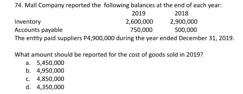 74. Mall Company reported the following balances at the end of each year:
2019
2018
2,900,000
Inventory
Accounts payable
The entity paid suppliers P4,900,000 during the year ended December 31, 2019.
2,600,000
750,000
500,000
What amount should be reported for the cost of goods sold in 2019?
a. 5,450,000
b. 4,950,000
c. 4,850,000
d. 4,350,000
