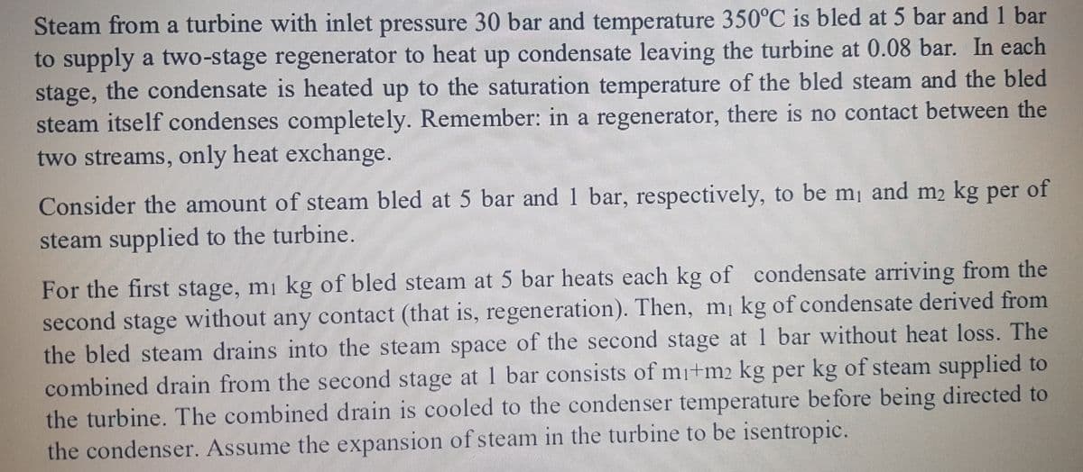 Steam from a turbine with inlet pressure 30 bar and temperature 350°C is bled at 5 bar and 1 bar
to supply a two-stage regenerator to heat up condensate leaving the turbine at 0.08 bar. In each
stage, the condensate is heated up to the saturation temperature of the bled steam and the bled
steam itself condenses completely. Remember: in a regenerator, there is no contact between the
two streams, only heat exchange.
of
Consider the amount of steam bled at 5 bar and 1 bar, respectively, to be m¡ and m2 kg per
steam supplied to the turbine.
For the first stage, m¡ kg of bled steam at 5 bar heats each kg of condensate arriving from the
second stage without any contact (that is, regeneration). Then, m¡ kg of condensate derived from
the bled steam drains into the steam space of the second stage at 1 bar without heat loss. The
combined drain from the second stage at 1 bar consists of mi+m2 kg per kg of steam supplied to
the turbine. The combined drain is cooled to the condenser temperature before being directed to
the condenser. Assume the expansion of steam in the turbine to be isentropic.

