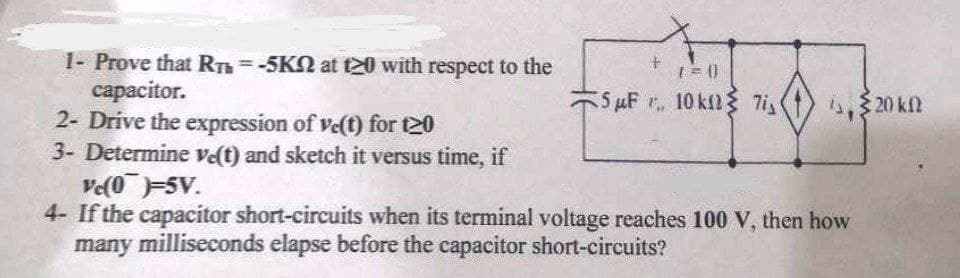 1- Prove that RTh=-5KN at t20 with respect to the
сараcitor.
2- Drive the expression of ve(t) for t20
3- Determine vet) and sketch it versus time, if
Ve(05V.
4- If the capacitor short-circuits when its terminal voltage reaches 100 V, then how
many milliseconds elapse before the capacitor short-circuits?
%3D
5 µF 10 kfl{ 7i,
20 k.
