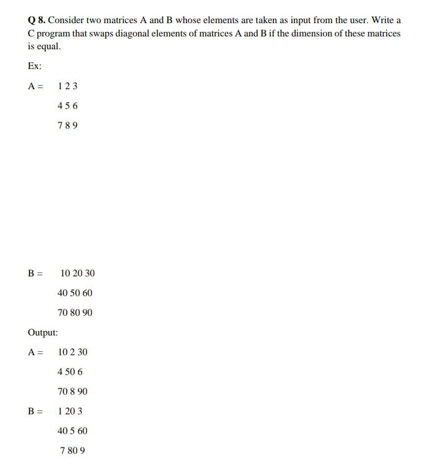 Q 8. Consider two matrices A and B whose elements are taken as input from the user. Write a
C program that swaps diagonal elements of matrices A and B if the dimension of these matrices
is equal.
Ex:
A =
123
456
789
B =
Output:
A =
B =
10 20 30
40 50 60
70 80 90
10 2 30
4 50 6
70 8.90
120 3
40 5 60
7 80 9