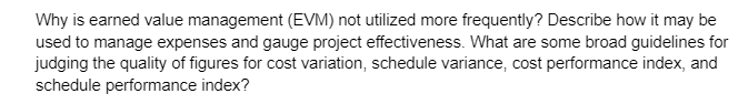 Why is earned value management (EVM) not utilized more frequently? Describe how it may be
used to manage expenses and gauge project effectiveness. What are some broad guidelines for
judging the quality of figures for cost variation, schedule variance, cost performance index, and
schedule performance index?