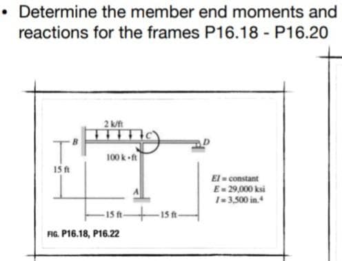 • Determine the member end moments and
reactions for the frames P16.18 - P16.20
2 kt
100 k ft
15 ft
El = constant
E= 29,000 ksi
1-3,500 in.
-15 ft 1 t-
FIG. P16.18, P16.22
