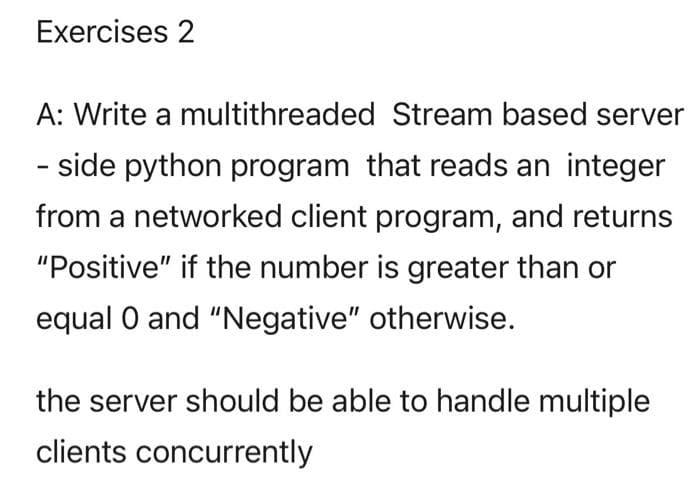 Exercises 2
A: Write a multithreaded Stream based server
- side python program that reads an integer
from a networked client program, and returns
"Positive" if the number is greater than or
equal 0 and "Negative" otherwise.
the server should be able to handle multiple
clients concurrently