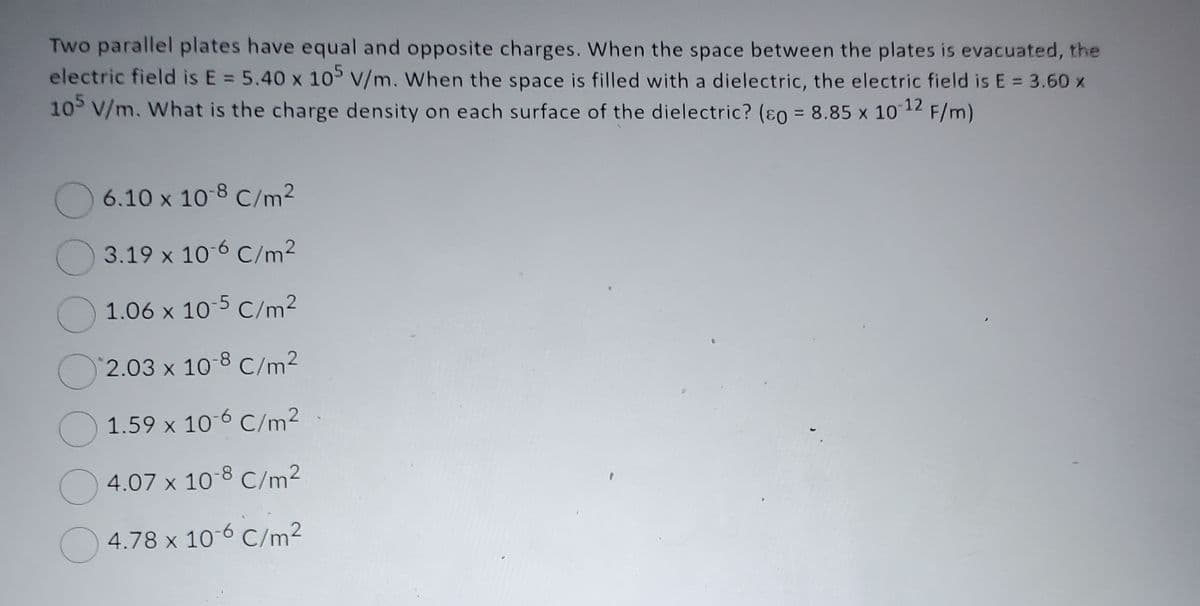 Two parallel plates have equal and opposite charges. When the space between the plates is evacuated, the
electric field is E = 5.40 x 105 V/m. When the space is filled with a dielectric, the electric field is E = 3.60 x
105 V/m. What is the charge density on each surface of the dielectric? (so = 8.85 x 101 -12
F/m)
6.10 x 10-8 C/m²
3.19 x 10-6 C/m²
1.06 x 10-5 C/m²
2.03 x 10-8 C/m²
1.59 x 10-6 C/m².
4.07 x 10-8 C/m²
4.78 x 10-6 C/m²