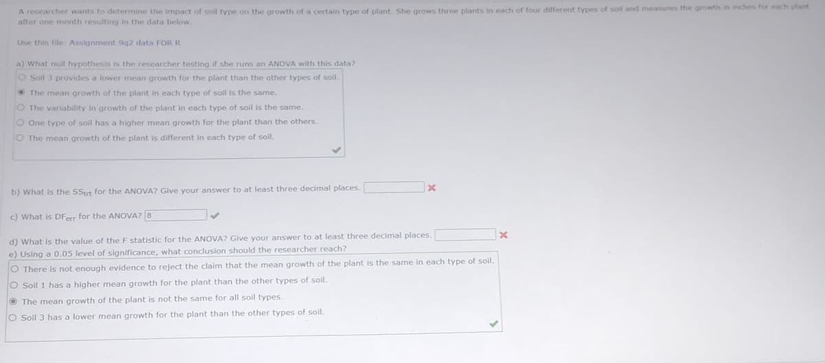 A researcher wants to determine the impact of soil type on the growth of a certain type of plant. She grows three plants in each of four different types of soil and measures the growth in inches for each plant
after one month resulting in the data below.
Use this file: Assignment 9q2 data FOR R
a) What null hypothesis is the researcher testing if she runs an ANOVA with this data?
Soil 3 provides a lower mean growth for the plant than the other types of soil.
The mean growth of the plant in each type of soil is the same.
The variability in growth of the plant in each type of soil is the same.
One type of soil has a higher mean growth for the plant than the others.
O The mean growth of the plant is different in each type of soil.
b) What is the SStrt for the ANOVA? Give your answer to at least three decimal places.
c) What is DFerr for the ANOVA? 8
X
d) What is the value of the F statistic for the ANOVA? Give your answer to at least three decimal places.
e) Using a 0.05 level of significance, what conclusion should the researcher reach?
There is not enough evidence to reject the claim that the mean growth of the plant is the same in each type of soil.
Soil 1 has a higher mean growth for the plant than the other types of soil.
The mean growth of the plant is not the same for all soil types.
Soil 3 has a lower mean growth for the plant than the other types of soil.
X