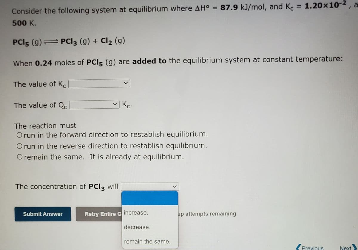 %3D
Consider the following system at equilibrium where AH° = 87.9 kJ/mol, and Kc 1.20x10-2, a
500 K.
PCI5 (g) PCI3 (g) + Cl2 (g)
When 0.24 moles of PCI5 (g) are added to the equilibrium system at constant temperature:
The value of K.
The value of Qc.
Kc.
The reaction must
O run in the forward direction to restablish equilibrium.
O run in the reverse direction to restablish equilibrium.
O remain the same. It is already at equilibrium.
The concentration of PCI3 will
Retry Entire G increase.
up attempts remaining
Submit Answer
decrease.
remain the same.
Previous
Next
