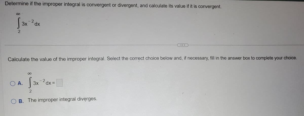 Determine if the improper integral is convergent or divergent, and calculate its value if it is convergent.
-2
Jax ³0x
3x
dx
2
Calculate the value of the improper integral. Select the correct choice below and, if necessary, fill in the answer box to complete your choice.
O A. √3x-²dx=
2
B. The improper integral diverges.