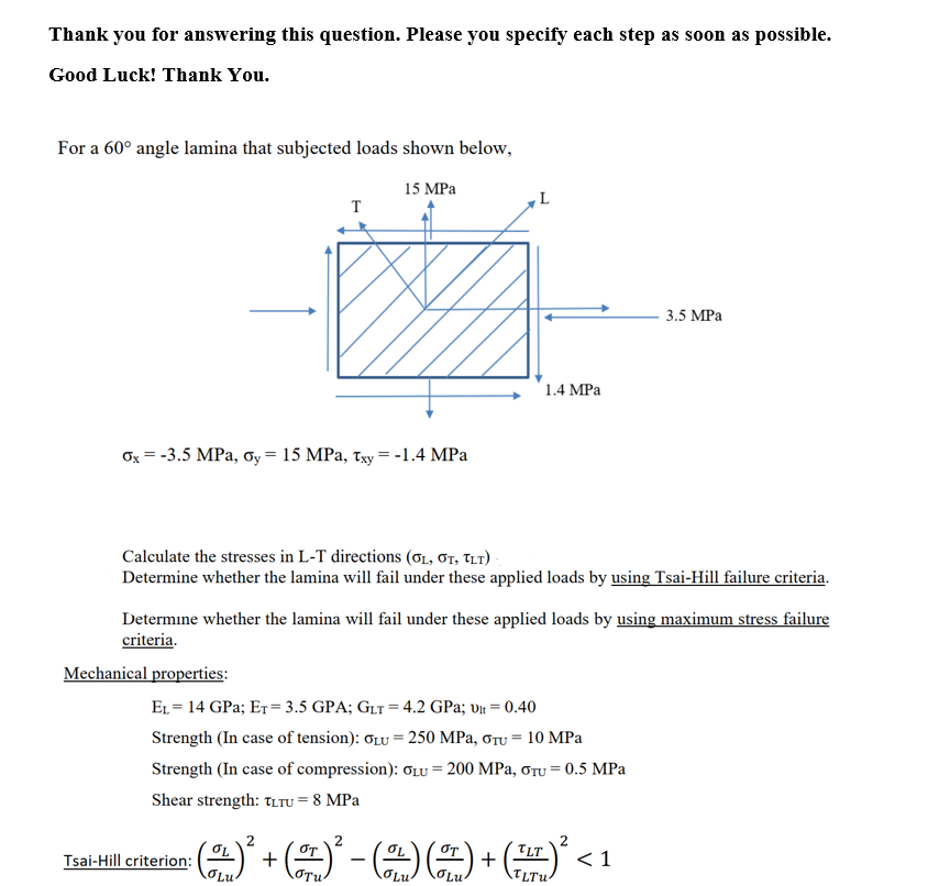 Thank you for answering this question. Please you specify each step as soon as possible.
Good Luck! Thank You.
For a 60° angle lamina that subjected loads shown below,
15 MPa
T
3.5 MPa
1.4 MPa
Ox = -3.5 MPa, oy = 15 MPa, Txy = -1.4 MPa
Calculate the stresses in L-T directions (ơ1, ơr, TLt)
Determine whether the lamina will fail under these applied loads by using Tsai-Hill failure criteria.
Determine whether the lamina will fail under these applied loads by using maximum stress failure
criteria.
Mechanical properties:
EL = 14 GPa; ET=3.5 GPA; GLT = 4.2 GPa; vt = 0.40
Strength (In case of tension): OLU = 250 MPa, ơTu =
10 MPa
Strength (In case of compression): OLU = 200 MPa, ơTu = 0.5 MPa
Shear strength: TLTU = 8 MPa
OT
+
OLu
+
<1
Tsai-Hill criterion:
OLu
-
OLu
