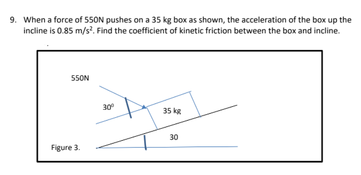 9. When a force of 550N pushes on a 35 kg box as shown, the acceleration of the box up the
incline is 0.85 m/s?. Find the coefficient of kinetic friction between the box and incline.
550N
30°
35 kg
30
Figure 3.
