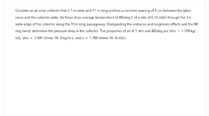 Consider an air solar collector that is 1 m wide and 11 m long and has a constant spacing of 3 cm between the glass
cover and the collector plate. Air flows at an average temperature of 45\deg C at a rate of 0.12 m3/s through the 1m
wide edge of the collector along the 11m long passageway. Disregarding the entrance and roughness effects and the 90
deg bend, determine the pressure drop in the collector. The properties of air at 1 atm and 45\deg are \rho = 1.109 kg/
m3, \mu 1.941 \times 10-5 kg/m's, and v 1.750 \times 10-5 m2/s.