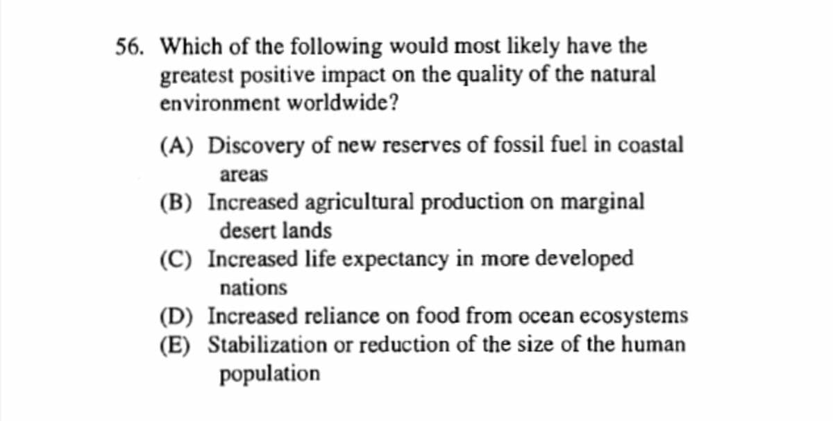 56. Which of the following would most likely have the
greatest positive impact on the quality of the natural
environment worldwide?
(A) Discovery of new reserves of fossil fuel in coastal
areas
(B) Increased agricultural production on marginal
desert lands
(C) Increased life expectancy in more developed
nations
(D) Increased reliance on food from ocean ecosystems
(E) Stabilization or reduction of the size of the human
population
