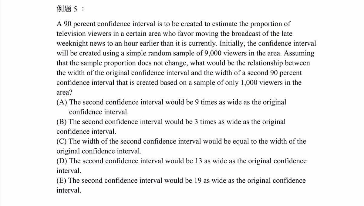 例题5:
A 90 percent confidence interval is to be created to estimate the proportion of
television viewers in a certain area who favor moving the broadcast of the late
weeknight news to an hour earlier than it is currently. Initially, the confidence interval
will be created using a simple random sample of 9,000 viewers in the area. Assuming
that the sample proportion does not change, what would be the relationship between
the width of the original confidence interval and the width of a second 90
confidence interval that is created based on a sample of only 1,000 viewers in the
percent
area?
(A) The second confidence interval would be 9 times as wide as the original
confidence interval.
(B) The second confidence interval would be 3 times as wide as the original
confidence interval.
(C) The width of the second confidence interval would be equal to the width of the
original confidence interval.
(D) The second confidence interval would be 13 as wide as the original confidence
interval.
(E) The second confidence interval would be 19 as wide as the original confidence
interval.
