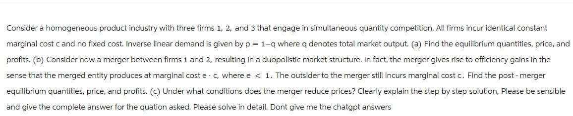 Consider a homogeneous product industry with three firms 1, 2, and 3 that engage in simultaneous quantity competition. All firms incur identical constant
marginal cost c and no fixed cost. Inverse linear demand is given by p = 1-q where q denotes total market output. (a) Find the equilibrium quantities, price, and
profits. (b) Consider now a merger between firms 1 and 2, resulting in a duopolistic market structure. In fact, the merger gives rise to efficiency gains in the
sense that the merged entity produces at marginal cost e c, where e < 1. The outsider to the merger still incurs marginal cost c. Find the post - merger
equilibrium quantities, price, and profits. (c) Under what conditions does the merger reduce prices? Clearly explain the step by step solution, Please be sensible
and give the complete answer for the quation asked. Please solve in detail. Dont give me the chatgpt answers