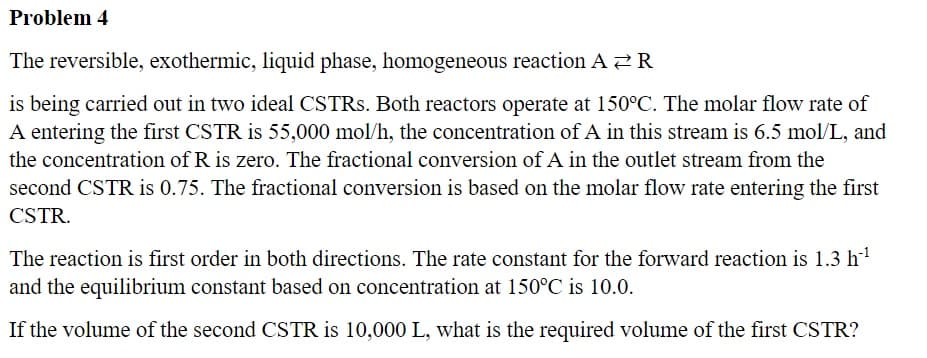 Problem 4
The reversible, exothermic, liquid phase, homogeneous reaction A ₹R
is being carried out in two ideal CSTRs. Both reactors operate at 150°C. The molar flow rate of
A entering the first CSTR is 55,000 mol/h, the concentration of A in this stream is 6.5 mol/L, and
the concentration of R is zero. The fractional conversion of A in the outlet stream from the
second CSTR is 0.75. The fractional conversion is based on the molar flow rate entering the first
CSTR.
The reaction is first order in both directions. The rate constant for the forward reaction is 1.3 h-¹
and the equilibrium constant based on concentration at 150°C is 10.0.
If the volume of the second CSTR is 10,000 L, what is the required volume of the first CSTR?