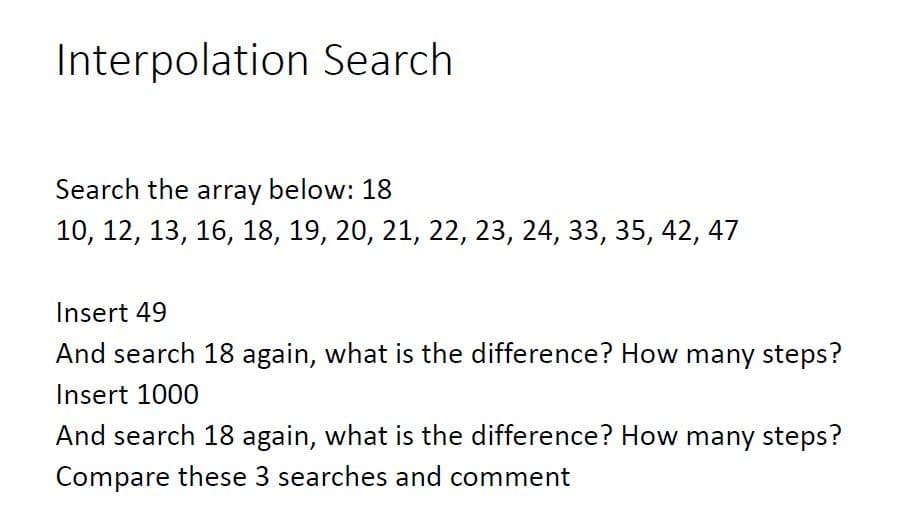Interpolation Search
Search the array below: 18
10, 12, 13, 16, 18, 19, 20, 21, 22, 23, 24, 33, 35, 42, 47
Insert 49
And search 18 again, what is the difference? How many steps?
Insert 1000
And search 18 again, what is the difference? How many steps?
Compare these 3 searches and comment
