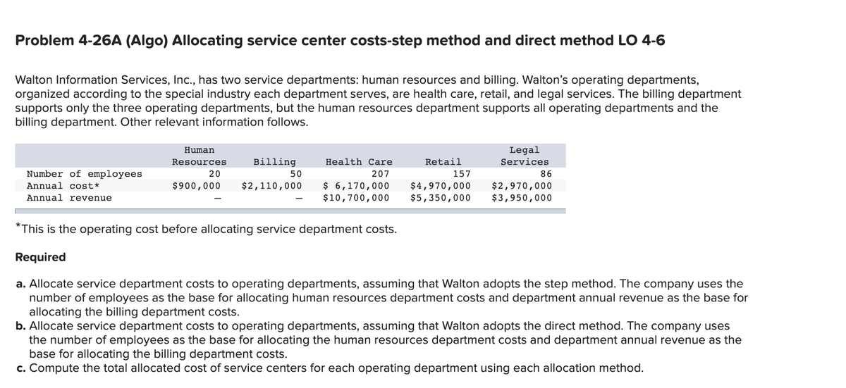 Problem 4-26A (Algo) Allocating service center costs-step method and direct method LO 4-6
Walton Information Services, Ic., has two service departments: human resources and billing. Walton's operating departments,
organized according to the special industry each department serves, are health care, retail, and legal services. The billing department
supports only the three operating departments, but the human resources department supports all operating departments and the
billing department. Other relevant information follows.
Human
Legal
Resources
Billing
Health Care
Retail
Services
Number of employees
20
50
207
157
86
$ 6,170,000
$10,700,000
Annual cost*
$900,000
$2,110,000
$4,970,000
$5,350,000
$2,970,000
$3,950,000
Annual revenue
*This is the operating cost before allocating service department costs.
Required
a. Allocate service department costs to operating departments, assuming that Walton adopts the step method. The company uses the
number of employees as the base for allocating human resources department costs and department annual revenue as the base for
allocating the billing department costs.
b. Allocate service department costs to operating departments, assuming that Walton adopts the direct method. The company uses
the number of employees as the base for allocating the human resources department costs and department annual revenue as the
base for allocating the billing department costs.
c. Compute the total allocated cost of service centers for each operating department using each allocation method.
