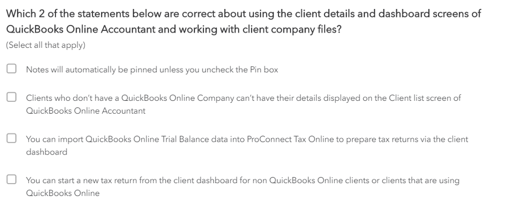 Which 2 of the statements below are correct about using the client details and dashboard screens of
QuickBooks Online Accountant and working with client company files?
(Select all that apply)
Notes will automatically be pinned unless you uncheck the Pin box
Clients who don't have a QuickBooks Online Company can't have their details displayed on the Client list screen of
QuickBooks Online Accountant
You can import QuickBooks Online Trial Balance data into ProConnect Tax Online to prepare tax returns via the client
dashboard
You can start a new tax return from the client dashboard for non QuickBooks Online clients or clients that are using
QuickBooks Online