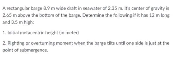 A rectangular barge 8.9 m wide draft in seawater of 2.35 m. It's center of gravity is
2.65 m above the bottom of the barge. Determine the following if it has 12 m long
and 3.5 m high:
1. Initial metacentric height (in meter)
2. Righting or overturning moment when the barge tilts until one side is just at the
point of submergence.
