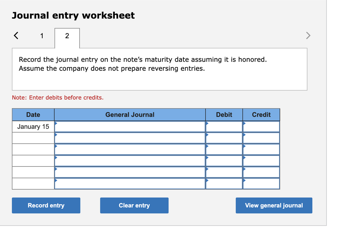 Journal entry worksheet
<
1
2
Record the journal entry on the note's maturity date assuming it is honored.
Assume the company does not prepare reversing entries.
Note: Enter debits before credits.
Date
January 15
Record entry
General Journal
Clear entry
Debit
Credit
View general journal