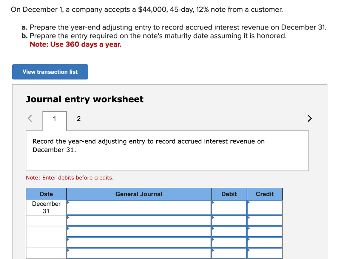 On December 1, a company accepts a $44,000, 45-day, 12% note from a customer.
a. Prepare the year-end adjusting entry to record accrued interest revenue on December 31.
b. Prepare the entry required on the note's maturity date assuming it is honored.
Note: Use 360 days a year.
View transaction list
Journal entry worksheet
1
2
Record the year-end adjusting entry to record accrued interest revenue on
December 31.
Note: Enter debits before credits.
Date
December
31
General Journal
Debit
Credit
>