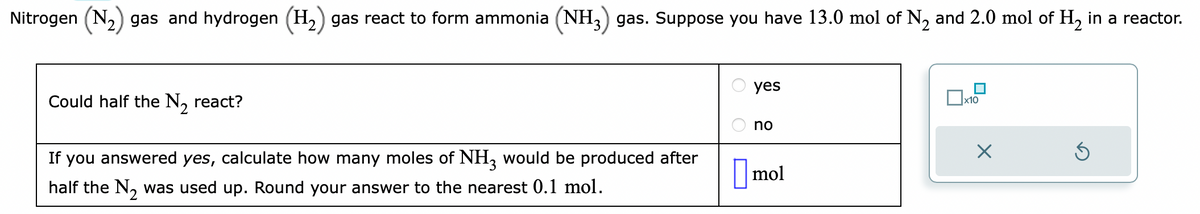 Nitrogen (N₂) gas and hydrogen (H₂) gas react to form ammonia (NH3) gas. Suppose you have 13.0 mol of №₂ and 2.0 mol of H₂ in a reactor.
Could half the N₂ react?
If you answered yes, calculate how many moles of NH3 would be produced after
half the N₂ was used up. Round your answer to the nearest 0.1 mol.
yes
no
mol
x10
X
S