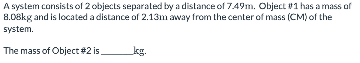 A system consists of 2 objects separated by a distance of 7.49m. Object #1 has a mass of
8.08kg and is located a distance of 2.13m away from the center of mass (CM) of the
system.
The mass of Object #2 is
kg.