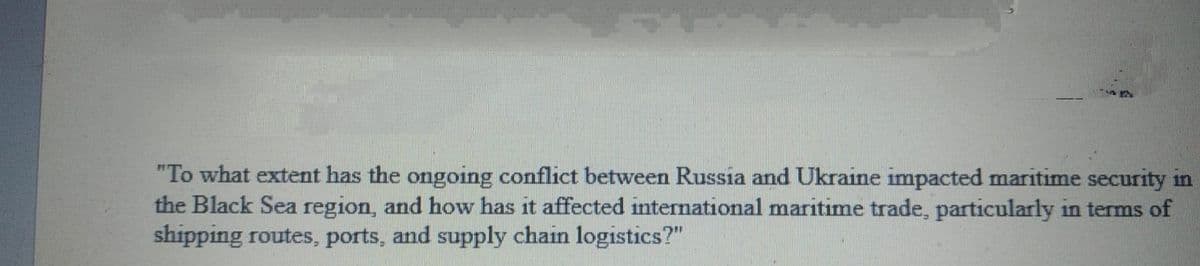 "To what extent has the ongoing conflict between Russia and Ukraine impacted maritime security in
the Black Sea region, and how has it affected international maritime trade, particularly in terms of
shipping routes, ports, and supply chain logistics?"