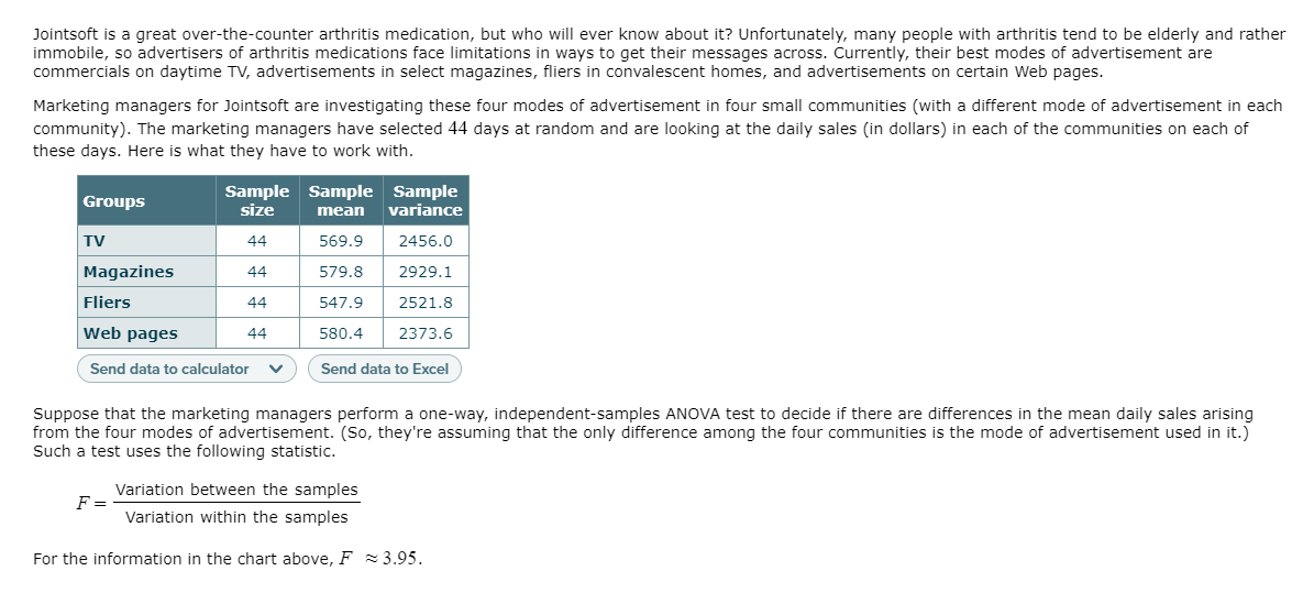 Jointsoft is a great over-the-counter arthritis medication, but who will ever know about it? Unfortunately, many people with arthritis tend to be elderly and rather
immobile, so advertisers of arthritis medications face limitations in ways to get their messages across. Currently, their best modes of advertisement are
commercials on daytime TV, advertisements in select magazines, fliers in convalescent homes, and advertisements on certain Web pages.
Marketing managers for Jointsoft are investigating these four modes of advertisement in four small communities (with a different mode of advertisement in each
community). The marketing managers have selected 44 days at random and are looking at the daily sales (in dollars) in each of the communities on each of
these days. Here is what they have to work with.
Sample Sample Sample
size
Groups
mean
variance
TV
44
569.9
2456.0
Magazines
44
579.8
2929.1
Fliers
44
547.9
2521.8
Web pages
44
580.4
2373.6
Send data to calculator
Send data to Excel
Suppose that the marketing managers perform a one-way, independent-samples ANOVA test to decide if there are differences in the mean daily sales arising
from the four modes of advertisement. (So, they're assuming that the only difference among the four communities is the mode of advertisement used in it.)
Such a test uses the following statistic.
Variation between the samples
F =
Variation within the samples
For the information in the chart above, F 3.95.

