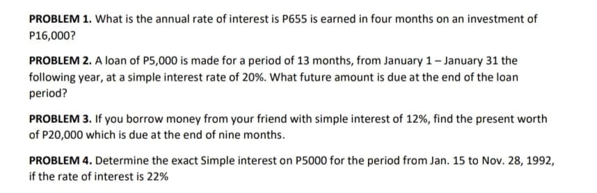 PROBLEM 1. What is the annual rate of interest is P655 is earned in four months on an investment of
P16,000?
PROBLEM 2. A loan of P5,000 is made for a period of 13 months, from January 1-January 31 the
following year, at a simple interest rate of 20%. What future amount is due at the end of the loan
period?
PROBLEM 3. If you borrow money from your friend with simple interest of 12%, find the present worth
of P20,000 which is due at the end of nine months.
PROBLEM 4. Determine the exact Simple interest on P5000 for the period from Jan. 15 to Nov. 28, 1992,
if the rate of interest is 22%