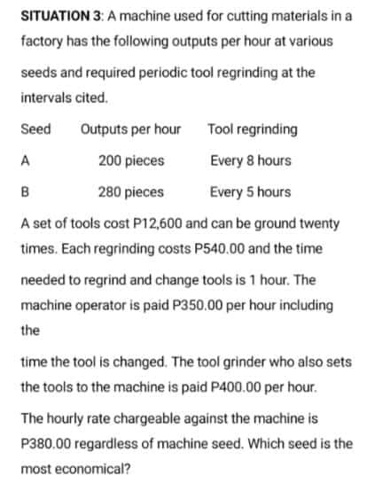 SITUATION 3: A machine used for cutting materials in a
factory has the following outputs per hour at various
seeds and required periodic tool regrinding at the
intervals cited.
Seed
Outputs per hour
Tool regrinding
A
200 pieces
Every 8 hours
B
280 pieces
Every 5 hours
A set of tools cost P12,600 and can be ground twenty
times. Each regrinding costs P540.00 and the time
needed to regrind and change tools is 1 hour. The
machine operator is paid P350.00 per hour including
the
time the tool is changed. The tool grinder who also sets
the tools to the machine is paid P400.00 per hour.
The hourly rate chargeable against the machine is
P380.00 regardless of machine seed. Which seed is the
most economical?