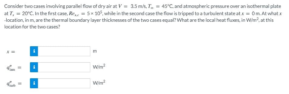 Consider two cases involving parallel flow of dry air at V = 3.5 m/s, T, = 45°C, and atmospheric pressure over an isothermal plate
at T, = 20°C. In the first case, Ree = 5× 105, while in the second case the flow is tripped to a turbulent state at.x = 0m. At what x
-location, in m, are the thermal boundary layer thicknesses of the two cases equal? What are the local heat fluxes, in W/m?, at this
location for the two cases?
X =
m
d'am
W/m2
i
urb
W/m?
i
