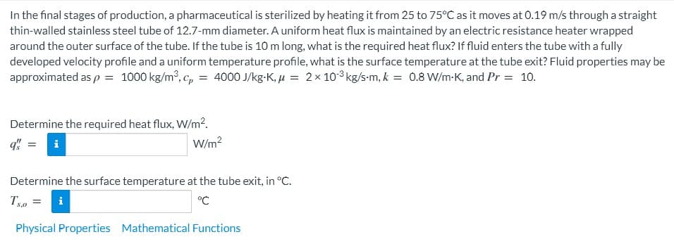 In the final stages of production, a pharmaceutical is sterilized by heating it from 25 to 75°C as it moves at 0.19 m/s through a straight
thin-walled stainless steel tube of 12.7-mm diameter. A uniform heat flux is maintained by an electric resistance heater wrapped
around the outer surface of the tube. If the tube is 10 m long, what is the required heat flux? If fluid enters the tube with a fully
developed velocity profile and a uniform temperature profile, what is the surface temperature at the tube exit? Fluid properties may be
approximated as p = 1000 kg/m³, c, = 4000 J/kg-K, µ = 2x 10-3 kg/s-m, k = 0.8 W/m-K, and Pr = 10.
Determine the required heat flux, W/m².
W/m2
Determine the surface temperature at the tube exit, in °C.
T =
°C
i
S,0
Physical Properties Mathematical Functions
