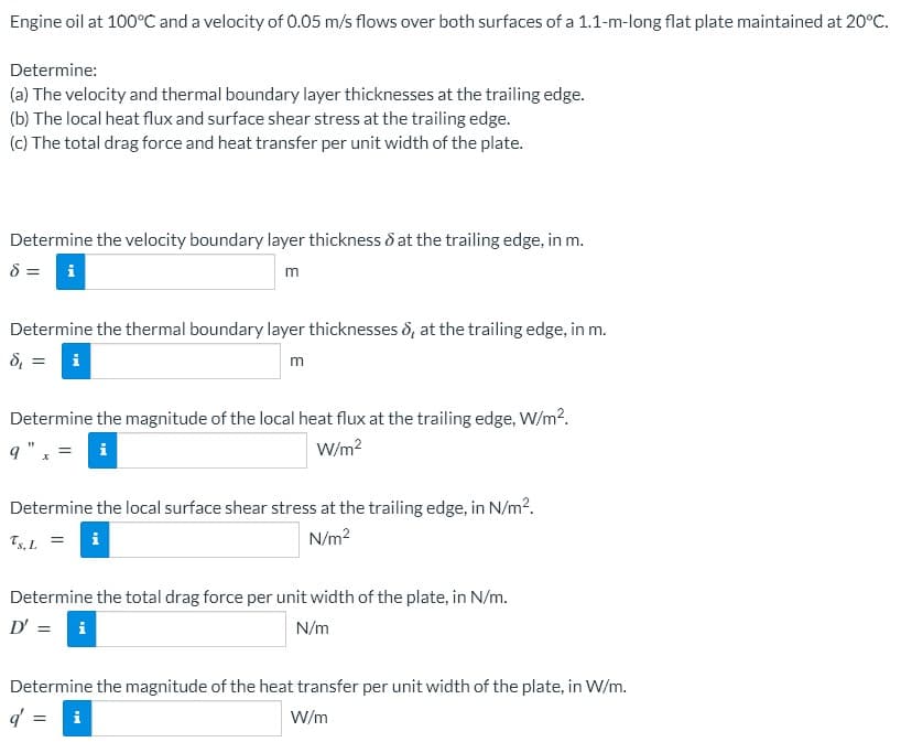 Engine oil at 100°C and a velocity of 0.05 m/s flows over both surfaces of a 1.1-m-long flat plate maintained at 20°C.
Determine:
(a) The velocity and thermal boundary layer thicknesses at the trailing edge.
(b) The local heat flux and surface shear stress at the trailing edge.
(c) The total drag force and heat transfer per unit width of the plate.
Determine the velocity boundary layer thickness ô at the trailing edge, in m.
8 =
i
Determine the thermal boundary layer thicknesses 8, at the trailing edge, in m.
8, = i
m
Determine the magnitude of the local heat flux at the trailing edge, W/m?.
9".
i
W/m?
Determine the local surface shear stress at the trailing edge, in N/m2.
Ts, L.
N/m?
Determine the total drag force per unit width of the plate, in N/m.
D' = i
N/m
Determine the magnitude of the heat transfer per unit width of the plate, in W/m.
W/m
