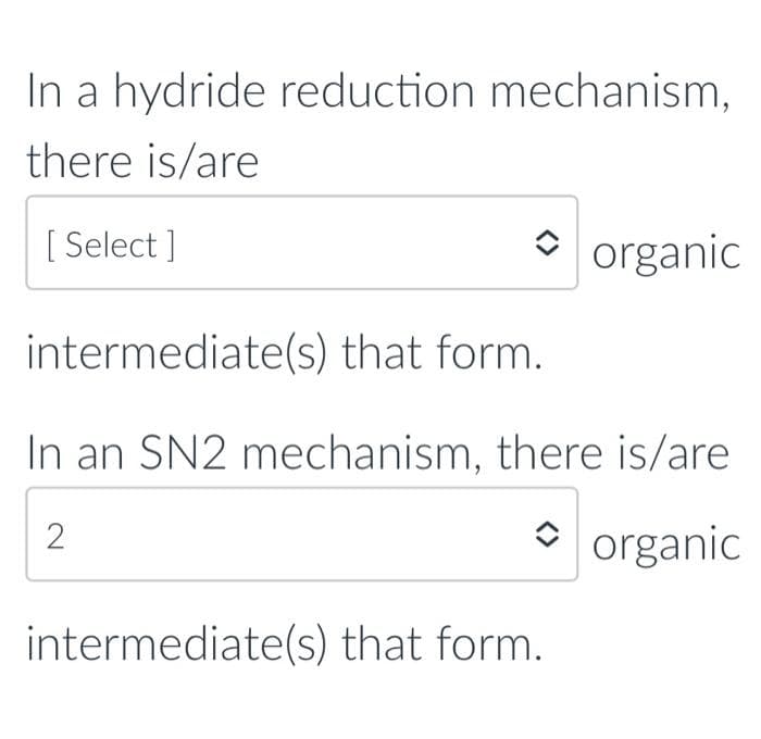 In a hydride reduction mechanism,
there is/are
[Select]
organic
intermediate(s) that form.
In an SN2 mechanism, there is/are
2
organic
intermediate(s) that form.