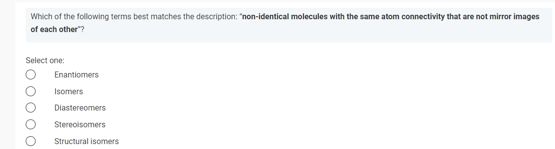 Which of the following terms best matches the description: "non-identical molecules with the same atom connectivity that are not mirror images
of each other"?
Select one:
0000
Enantiomers
Isomers
Diastereomers
Stereoisomers
Structural isomers