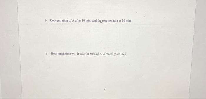 b. Concentration of A after 10 min, and the reaction rate at 10 min.
c. How much time will it take for 50% of A to react? (half life)
2