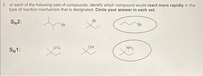 3. or each of the following sets of compounds, identify which compound would react more rapidly in the
type of reaction mechanism that is designated. Circle your answer in each set.
SN2:
SN1:
OTS
Br
Br
OH
NH3
Br