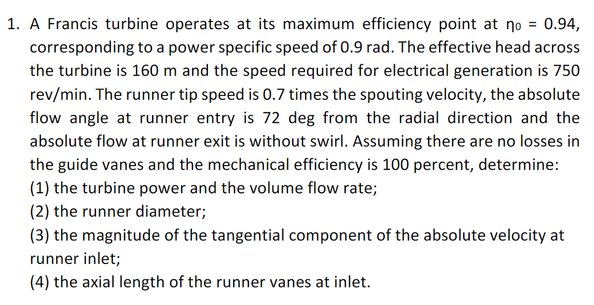 1. A Francis turbine operates at its maximum efficiency point at no =
0.94,
corresponding to a power specific speed of 0.9 rad. The effective head across
the turbine is 160 m and the speed required for electrical generation is 750
rev/min. The runner tip speed is 0.7 times the spouting velocity, the absolute
flow angle at runner entry is 72 deg from the radial direction and the
absolute flow at runner exit is without swirl. Assuming there are no losses in
the guide vanes and the mechanical efficiency is 100 percent, determine:
(1) the turbine power and the volume flow rate;
(2) the runner diameter;
(3) the magnitude of the tangential component of the absolute velocity at
runner inlet;
(4) the axial length of the runner vanes at inlet.
