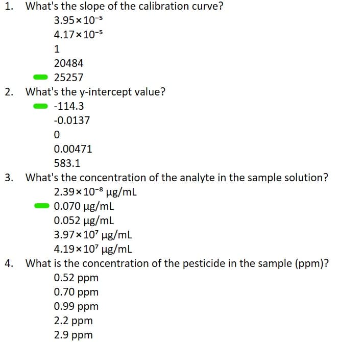 1. What's the slope of the calibration curve?
3.95 x 10-5
4.17x10-5
1
20484
25257
What's the y-intercept value?
-114.3
-0.0137
0
0.00471
583.1
3. What's the concentration of the analyte in the sample solution?
2.39x10-8 µg/mL
0.070 µg/mL
0.052 µg/mL
3.97 x 107 µg/mL
4.19x10² µg/mL
4. What is the concentration of the pesticide in the sample (ppm)?
0.52 ppm
0.70 ppm
0.99 ppm
2.2 ppm
2.9 ppm