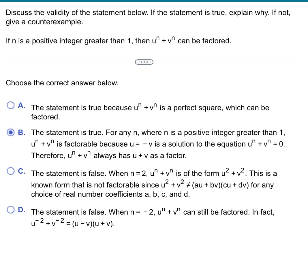Discuss the validity of the statement below. If the statement is true, explain why. If not,
give a counterexample.
If n is a positive integer greater than 1, then un + vn can be factored.
Choose the correct answer below.
A. The statement is true because un + vn is a perfect square, which can be
factored.
B. The statement is true. For any n, where n is a positive integer greater than 1,
un +vn is factorable because u = - v is a solution to the equation un + v₁ = 0.
Therefore, un + vn always has u + v as a factor.
C. The statement is false. When n = 2, un + vn is of the form u² + v². This is a
known form that is not factorable since u² + v² ± (au + bv)(cu + dv) for any
choice of real number coefficients a, b, c, and d.
D. The statement is false. When n = -2, un + vn can still be factored. In fact,
-2
u2+v² = (u-v)(u + v).