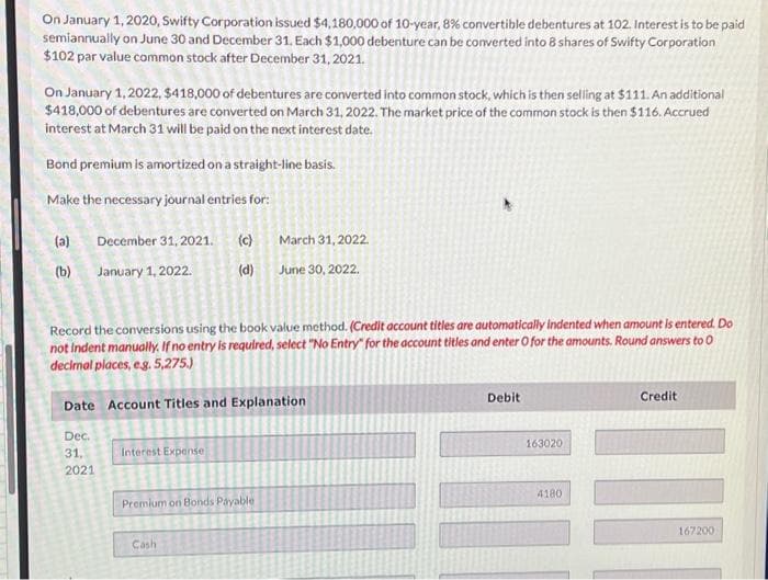 On January 1, 2020, Swifty Corporation issued $4,180,000 of 10-year, 8% convertible debentures at 102. Interest is to be paid
semiannually on June 30 and December 31. Each $1,000 debenture can be converted into 8 shares of Swifty Corporation
$102 par value common stock after December 31, 2021.
On January 1, 2022, $418,000 of debentures are converted into common stock, which is then selling at $111. An additional
$418,000 of debentures are converted on March 31, 2022. The market price of the common stock is then $116. Accrued
interest at March 31 will be paid on the next interest date.
Bond premium is amortized on a straight-line basis.
Make the necessary journal entries for:
(a) December 31, 2021. (c)
ê
(b) January 1, 2022.
March 31, 2022.
(d) June 30, 2022.
Record the conversions using the book value method. (Credit account titles are automatically Indented when amount is entered. Do
not indent manually. If no entry is required, select "No Entry" for the account titles and enter O for the amounts. Round answers to 0
decimal places, e.g. 5,275.)
Date Account Titles and Explanation
Dec.
31,
2021
Interest Expense
Premium on Bonds Payable
Cash
Debit
163020
4180
Credit
III
167200