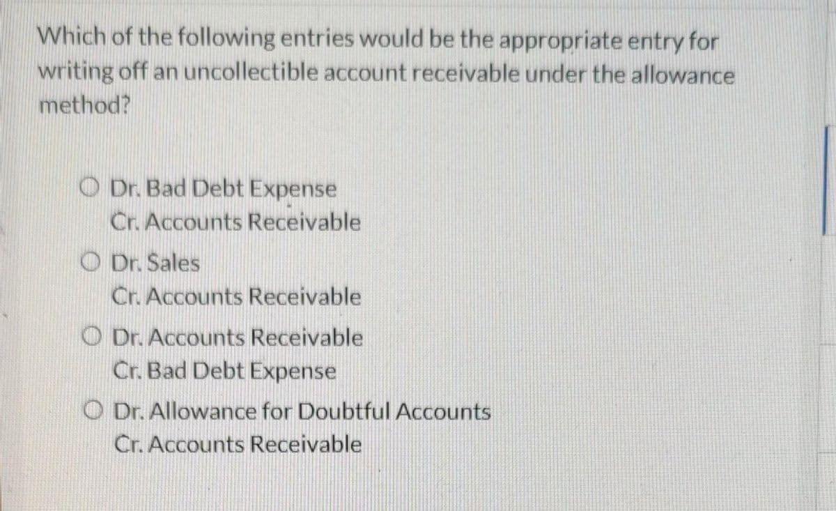 Which of the following entries would be the appropriate entry for
writing off an uncollectible account receivable under the allowance
method?
O Dr. Bad Debt Expense
Cr. Accounts Receivable
O Dr. Sales
Cr. Accounts Receivable
O Dr. Accounts Receivable
Cr. Bad Debt Expense
O Dr. Allowance for Doubtful Accounts
Cr. Accounts Receivable
