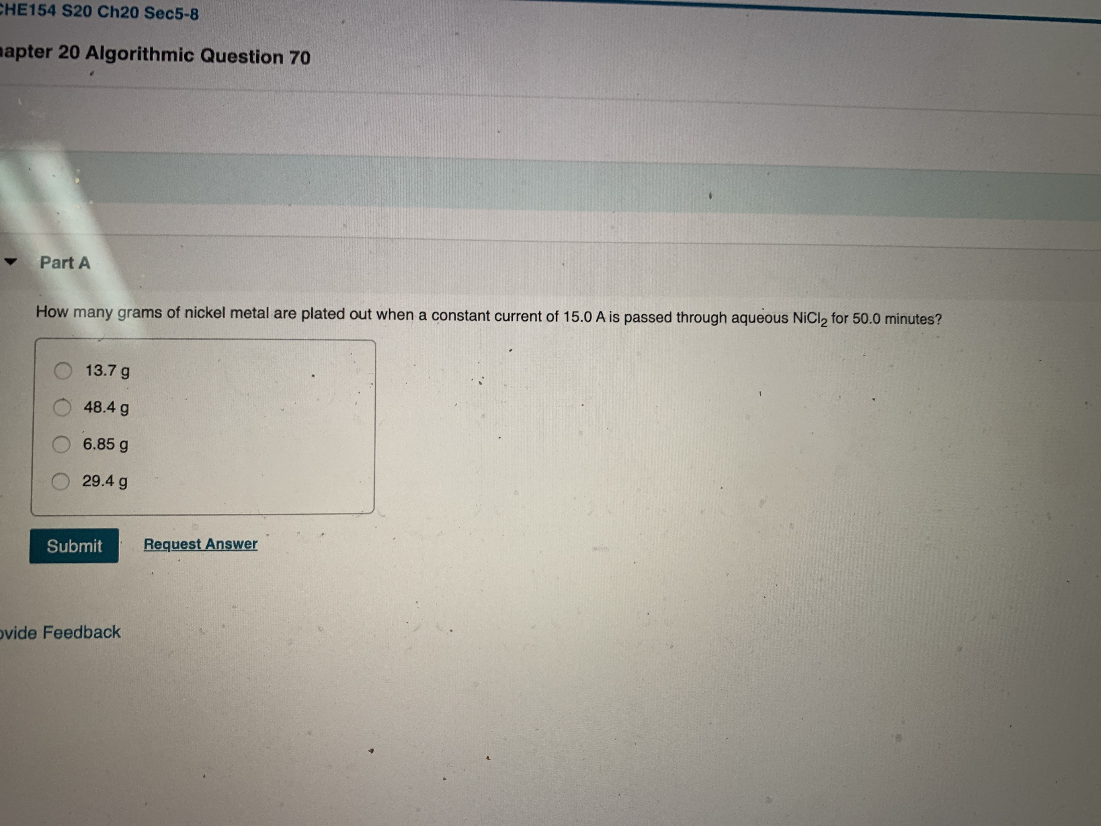 CHE154 S20 Ch20 Sec5-8
aapter 20 Algorithmic Question 70
Part A
How many grams of nickel metal are plated out when a constant current of 15.0 A is passed through aqueous NICI2 for 50.0 minutes?
13.7 g
48.4 g
6.85 g
29.4 g
Submit
Request Answer
ovide Feedback
