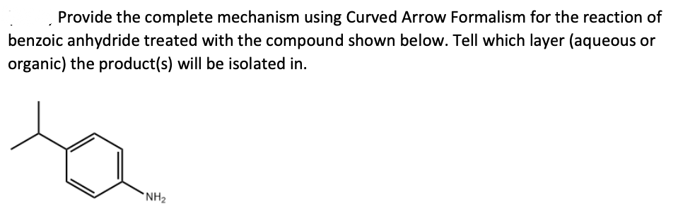Provide the complete mechanism using Curved Arrow Formalism for the reaction of
benzoic anhydride treated with the compound shown below. Tell which layer (aqueous or
organic) the product(s) will be isolated in.
*NH2

