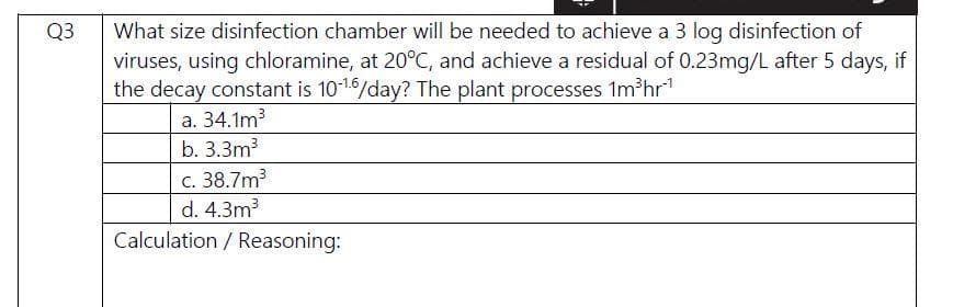 What size disinfection chamber will be needed to achieve a 3 log disinfection of
viruses, using chloramine, at 20°C, and achieve a residual of 0.23mg/L after 5 days, if
the decay constant is 1016/day? The plant processes 1m hr
a. 34.1m
Q3
b. 3.3m3
c. 38.7m3
d. 4.3m3
Calculation / Reasoning:
