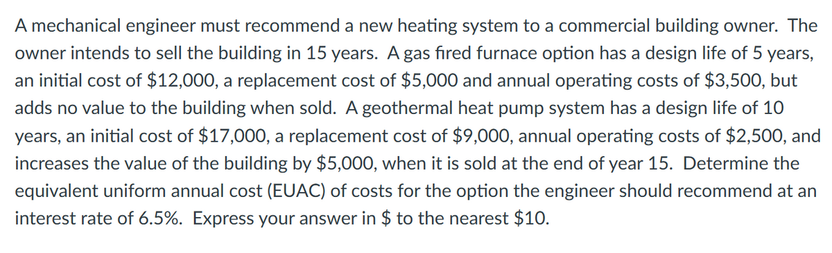 A mechanical engineer must recommend a new heating system to a commercial building owner. The
owner intends to sell the building in 15 years. A gas fired furnace option has a design life of 5 years,
an initial cost of $12,000, a replacement cost of $5,000 and annual operating costs of $3,500, but
adds no value to the building when sold. A geothermal heat pump system has a design life of 10
years, an initial cost of $17,000, a replacement cost of $9,000, annual operating costs of $2,500, and
increases the value of the building by $5,000, when it is sold at the end of year 15. Determine the
equivalent uniform annual cost (EUAC) of costs for the option the engineer should recommend at an
interest rate of 6.5%. Express your answer in $ to the nearest $10.