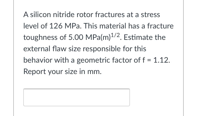 A silicon nitride rotor fractures at a stress
level of 126 MPa. This material has a fracture
toughness of 5.00 MPa(m)1/2. Estimate the
external flaw size responsible for this
behavior with a geometric factor of f = 1.12.
Report your size in mm.
