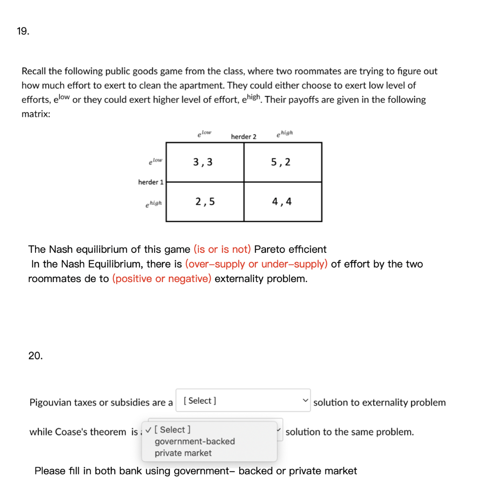19.
Recall the following public goods game from the class, where two roommates are trying to figure out
how much effort to exert to clean the apartment. They could either choose to exert low level of
efforts, elow or they could exert higher level of effort, ehigh. Their payoffs are given in the following
matrix:
elow
ehigh
herder 2
elow
3,3
5,2
herder 1
ehigh
2,5
4,4
The Nash equilibrium of this game (is or is not) Pareto efficient
In the Nash Equilibrium, there is (over-supply or under-supply) of effort by the two
roommates de to (positive or negative) externality problem.
20.
Pigouvian taxes or subsidies are a
[ Select ]
solution to externality problem
while Coase's theorem is ; v[ Select ]
solution to the same problem.
government-backed
private market
Please fill in both bank using government- backed or private market
