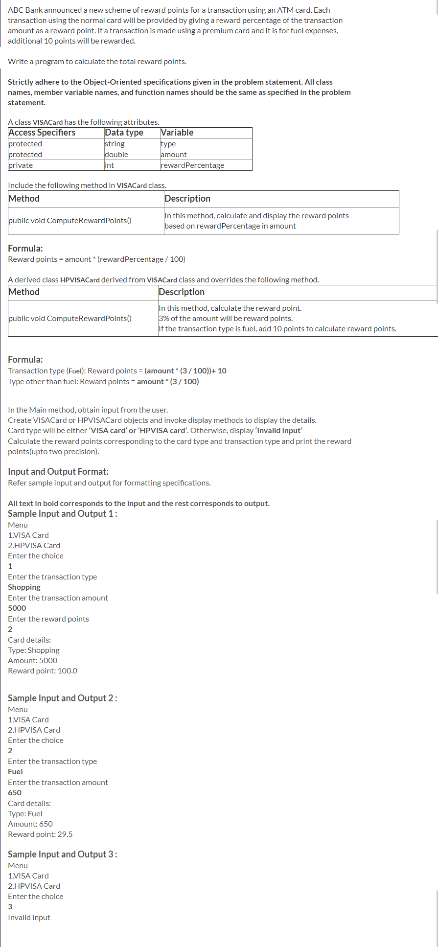 ABC Bank announced a new scheme of reward points for a transaction using an ATM card. Each
transaction using the normal card will be provided by giving a reward percentage of the transaction
amount as a reward point. If a transaction is made using a premium card and it is for fuel expenses,
additional 10 points will be rewarded.
Write a program to calculate the total reward points.
Strictly adhere to the Object-Oriented specifications given in the problem statement. All class
names, member variable names, and function names should be the same as specified in the problem
statement.
A class VISACard has the following attributes.
Access Specifiers
Data type
string
double
int
Variable
protected
protected
private
type
lamount
rewardPercentage
Include the following method in VISACard class.
Method
Description
In this method, calculate and display the reward points
based on rewardPercentage in amount
public void ComputeRewardPoints()
Formula:
Reward points = amount * (rewardPercentage / 1o0)
A derived class HPVISACard derived from VISACard class and overrides the following method.
Method
Description
In this method, calculate the reward point.
3% of the amount will be reward points.
If the transaction type is fuel, add 10 points to calculate reward points.
public void ComputeRewardPoints()
Formula:
Transaction type (Fuel): Reward points = (amount * (3/100))+ 10
Type other than fuel: Reward points = amount * (3/ 100)
In the Main method, obtain input from the user.
Create VISACard or HPVISACard objects and invoke display methods to display the details.
Card type will be either 'VISA card' or 'HPVISA card'. Otherwise, display 'Invalid input'
Calculate the reward points corresponding to the card type and transaction type and print the reward
points(upto two precision).
Input and Output Format:
Refer sample input and output for formatting specifications.
All text in bold corresponds to the input and the rest corresponds to output.
Sample Input and Output 1:
Menu
1.VISA Card
2.HPVISA Card
Enter the choice
1
Enter the transaction type
Shopping
Enter the transaction amount
5000
Enter the reward points
Card details:
Type: Shopping
Amount: 5000
Reward point: 100.0
Sample Input and Output 2:
Menu
1.VISA Card
2.HPVISA Card
Enter the choice
2
Enter the transaction type
Fuel
Enter the transaction amount
650
Card details:
Туре: Fuel
Amount: 650
Reward point: 29.5
Sample Input and Output 3:
Menu
1.VISA Card
2.HPVISA Card
Enter the choice
3
Invalid input
